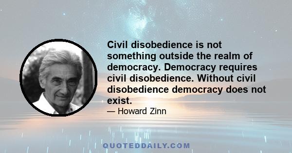 Civil disobedience is not something outside the realm of democracy. Democracy requires civil disobedience. Without civil disobedience democracy does not exist.