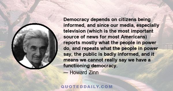 Democracy depends on citizens being informed, and since our media, especially television (which is the most important source of news for most Americans) reports mostly what the people in power do, and repeats what the