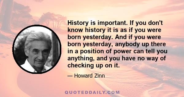 History is important. If you don't know history it is as if you were born yesterday. And if you were born yesterday, anybody up there in a position of power can tell you anything, and you have no way of checking up on