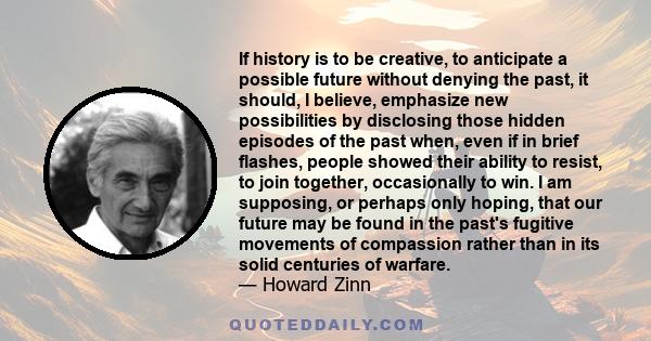 If history is to be creative, to anticipate a possible future without denying the past, it should, I believe, emphasize new possibilities by disclosing those hidden episodes of the past when, even if in brief flashes,