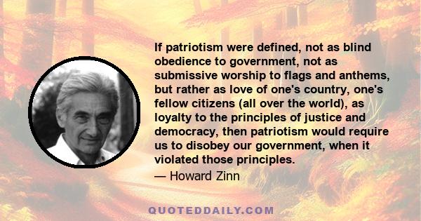 If patriotism were defined, not as blind obedience to government, not as submissive worship to flags and anthems, but rather as love of one's country, one's fellow citizens (all over the world), as loyalty to the