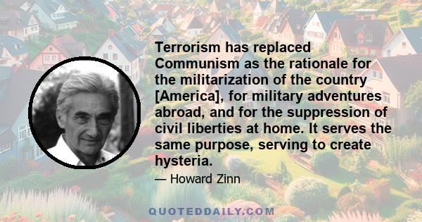 Terrorism has replaced Communism as the rationale for the militarization of the country [America], for military adventures abroad, and for the suppression of civil liberties at home. It serves the same purpose, serving