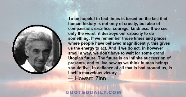 To be hopeful in bad times is based on the fact that human history is not only of cruelty, but also of compassion, sacrifice, courage, kindness. If we see only the worst, it destroys our capacity to do something. If we