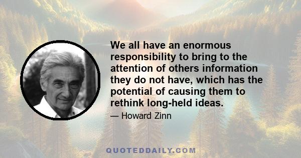 We all have an enormous responsibility to bring to the attention of others information they do not have, which has the potential of causing them to rethink long-held ideas.