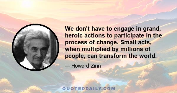 We don't have to engage in grand, heroic actions to participate in the process of change. Small acts, when multiplied by millions of people, can transform the world.