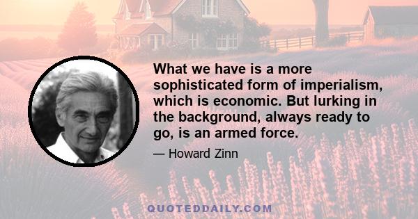 What we have is a more sophisticated form of imperialism, which is economic. But lurking in the background, always ready to go, is an armed force.