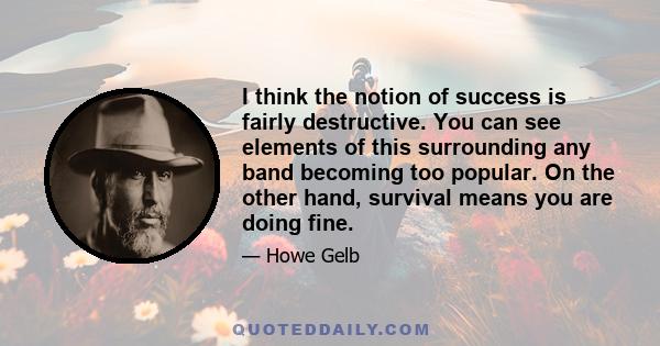 I think the notion of success is fairly destructive. You can see elements of this surrounding any band becoming too popular. On the other hand, survival means you are doing fine.