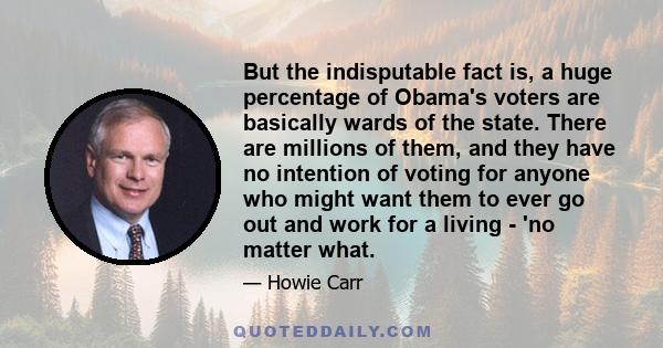 But the indisputable fact is, a huge percentage of Obama's voters are basically wards of the state. There are millions of them, and they have no intention of voting for anyone who might want them to ever go out and work 