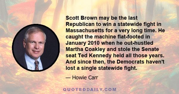 Scott Brown may be the last Republican to win a statewide fight in Massachusetts for a very long time. He caught the machine flat-footed in January 2010 when he out-hustled Martha Coakley and stole the Senate seat Ted