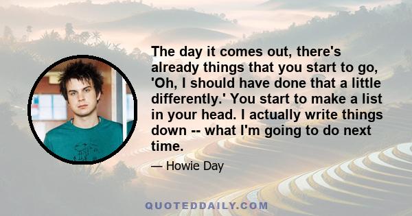 The day it comes out, there's already things that you start to go, 'Oh, I should have done that a little differently.' You start to make a list in your head. I actually write things down -- what I'm going to do next