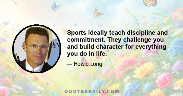 Sports ideally teach discipline and commitment. They challenge you and build character for everything you do in life.