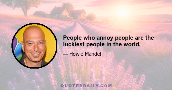 People who annoy people are the luckiest people in the world.