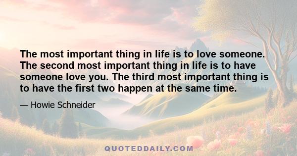 The most important thing in life is to love someone. The second most important thing in life is to have someone love you. The third most important thing is to have the first two happen at the same time.