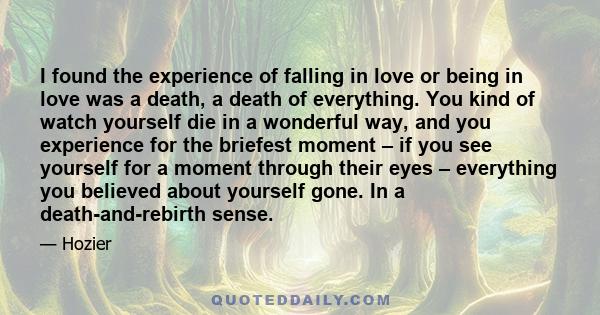 I found the experience of falling in love or being in love was a death, a death of everything. You kind of watch yourself die in a wonderful way, and you experience for the briefest moment – if you see yourself for a