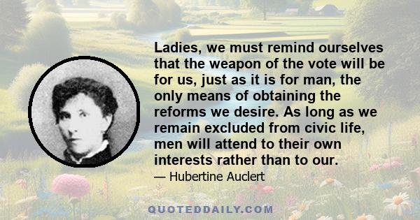 Ladies, we must remind ourselves that the weapon of the vote will be for us, just as it is for man, the only means of obtaining the reforms we desire. As long as we remain excluded from civic life, men will attend to