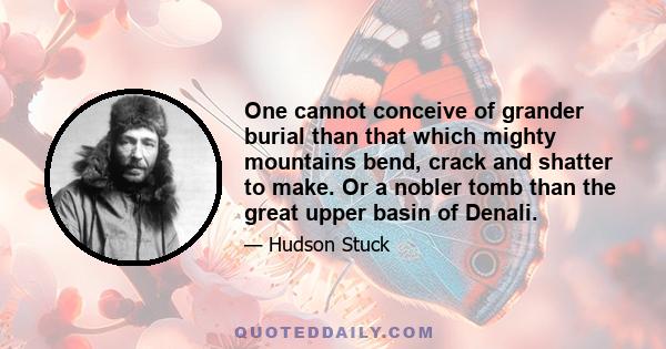 One cannot conceive of grander burial than that which mighty mountains bend, crack and shatter to make. Or a nobler tomb than the great upper basin of Denali.