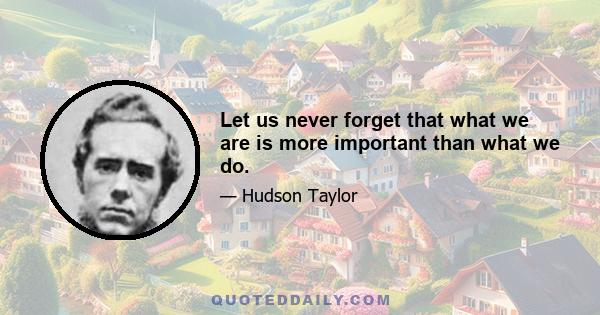 Let us never forget that what we are is more important than what we do.