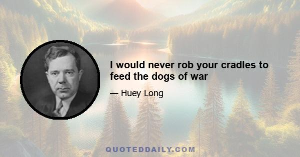 I would never rob your cradles to feed the dogs of war