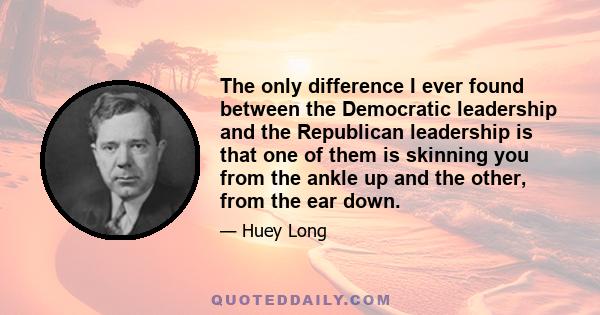 The only difference I ever found between the Democratic leadership and the Republican leadership is that one of them is skinning you from the ankle up and the other, from the ear down.