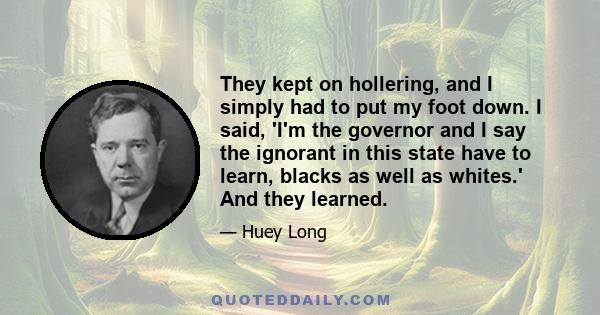 They kept on hollering, and I simply had to put my foot down. I said, 'I'm the governor and I say the ignorant in this state have to learn, blacks as well as whites.' And they learned.