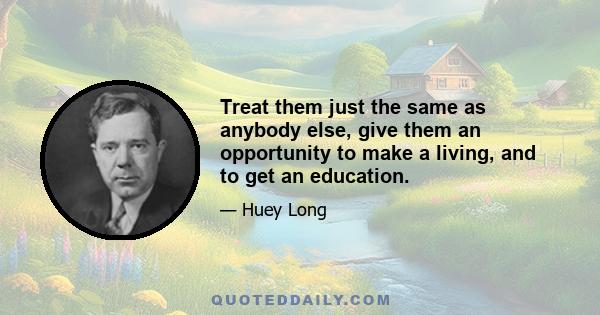 Treat them just the same as anybody else, give them an opportunity to make a living, and to get an education.