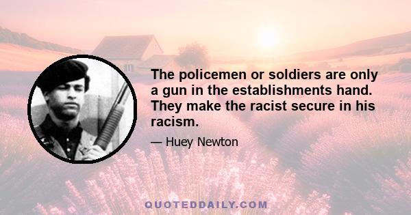 The policemen or soldiers are only a gun in the establishments hand. They make the racist secure in his racism.