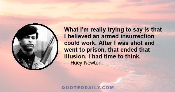 What I'm really trying to say is that I believed an armed insurrection could work. After I was shot and went to prison, that ended that illusion. I had time to think.