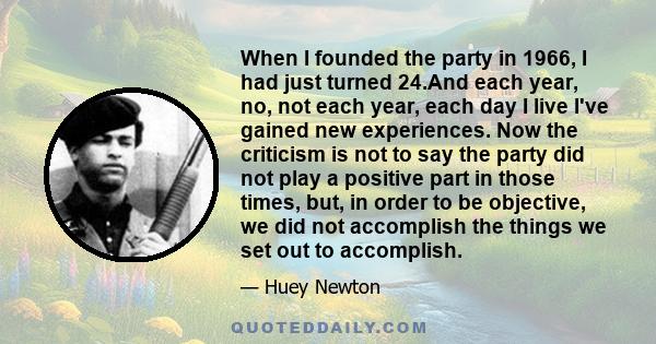 When I founded the party in 1966, I had just turned 24.And each year, no, not each year, each day I live I've gained new experiences. Now the criticism is not to say the party did not play a positive part in those