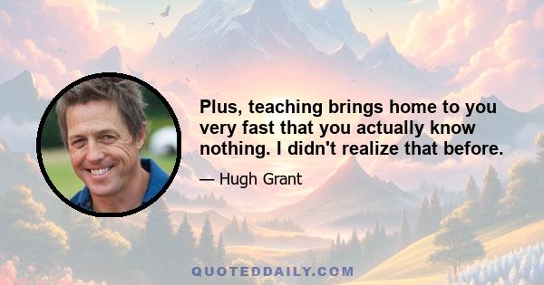 Plus, teaching brings home to you very fast that you actually know nothing. I didn't realize that before.