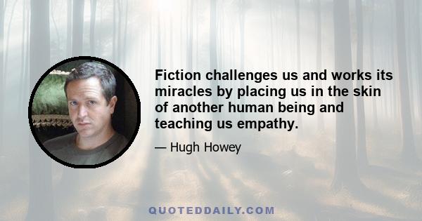 Fiction challenges us and works its miracles by placing us in the skin of another human being and teaching us empathy.