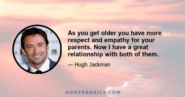 As you get older you have more respect and empathy for your parents. Now I have a great relationship with both of them.