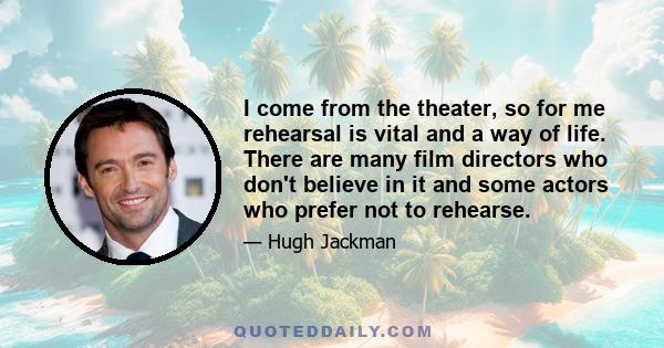 I come from the theater, so for me rehearsal is vital and a way of life. There are many film directors who don't believe in it and some actors who prefer not to rehearse.