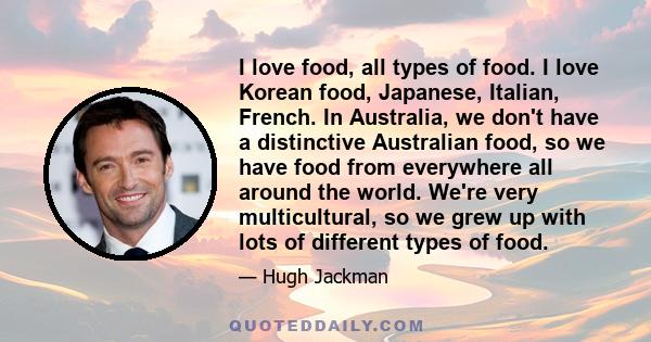 I love food, all types of food. I love Korean food, Japanese, Italian, French. In Australia, we don't have a distinctive Australian food, so we have food from everywhere all around the world. We're very multicultural,