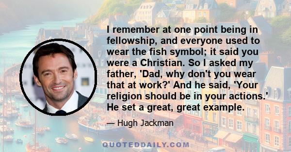 I remember at one point being in fellowship, and everyone used to wear the fish symbol; it said you were a Christian. So I asked my father, 'Dad, why don't you wear that at work?' And he said, 'Your religion should be