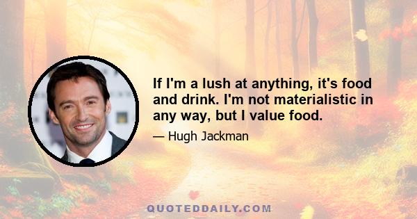If I'm a lush at anything, it's food and drink. I'm not materialistic in any way, but I value food.