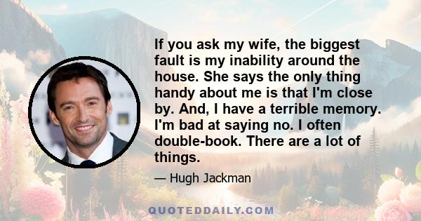 If you ask my wife, the biggest fault is my inability around the house. She says the only thing handy about me is that I'm close by. And, I have a terrible memory. I'm bad at saying no. I often double-book. There are a