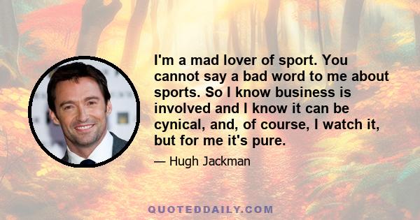 I'm a mad lover of sport. You cannot say a bad word to me about sports. So I know business is involved and I know it can be cynical, and, of course, I watch it, but for me it's pure.