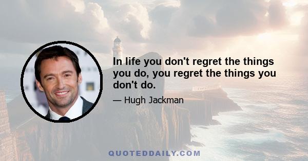 In life you don't regret the things you do, you regret the things you don't do.