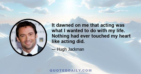 It dawned on me that acting was what I wanted to do with my life. Nothing had ever touched my heart like acting did.