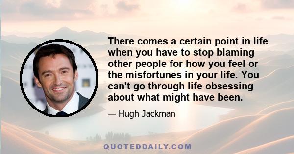 There comes a certain point in life when you have to stop blaming other people for how you feel or the misfortunes in your life. You can't go through life obsessing about what might have been.