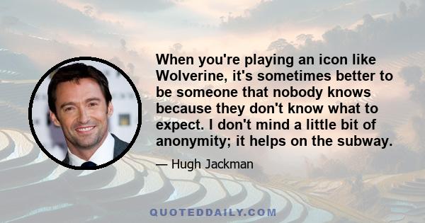 When you're playing an icon like Wolverine, it's sometimes better to be someone that nobody knows because they don't know what to expect. I don't mind a little bit of anonymity; it helps on the subway.
