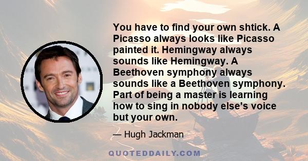 You have to find your own shtick. A Picasso always looks like Picasso painted it. Hemingway always sounds like Hemingway. A Beethoven symphony always sounds like a Beethoven symphony. Part of being a master is learning