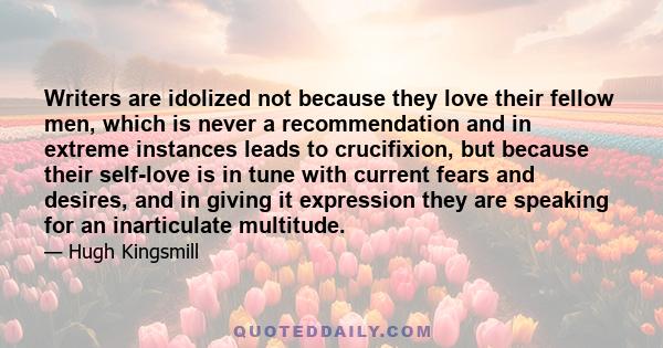 Writers are idolized not because they love their fellow men, which is never a recommendation and in extreme instances leads to crucifixion, but because their self-love is in tune with current fears and desires, and in