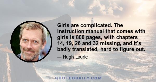 Girls are complicated. The instruction manual that comes with girls is 800 pages, with chapters 14, 19, 26 and 32 missing, and it's badly translated, hard to figure out.