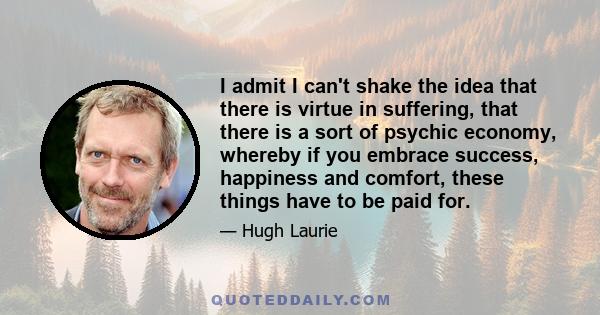 I admit I can't shake the idea that there is virtue in suffering, that there is a sort of psychic economy, whereby if you embrace success, happiness and comfort, these things have to be paid for.