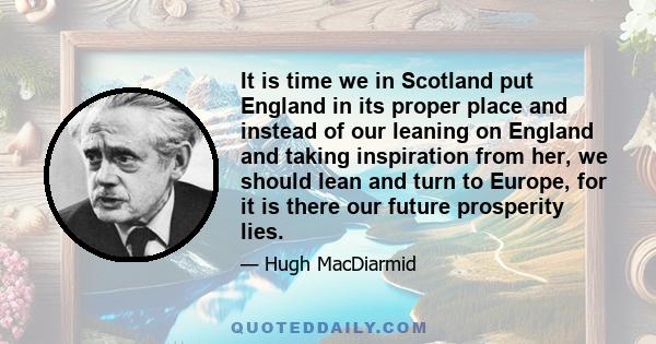 It is time we in Scotland put England in its proper place and instead of our leaning on England and taking inspiration from her, we should lean and turn to Europe, for it is there our future prosperity lies.