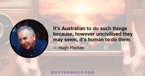 It's Australian to do such things because, however uncivilised they may seem, it's human to do them.