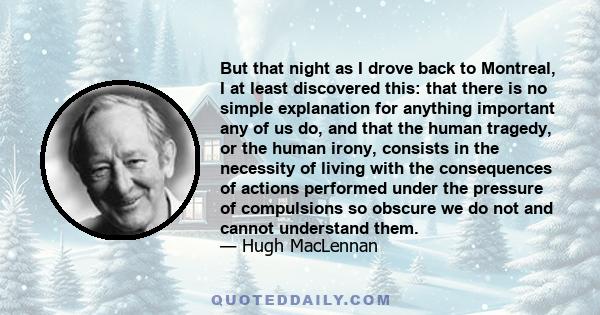 But that night as I drove back to Montreal, I at least discovered this: that there is no simple explanation for anything important any of us do, and that the human tragedy, or the human irony, consists in the necessity