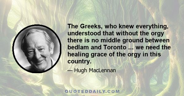 The Greeks, who knew everything, understood that without the orgy there is no middle ground between bedlam and Toronto ... we need the healing grace of the orgy in this country.