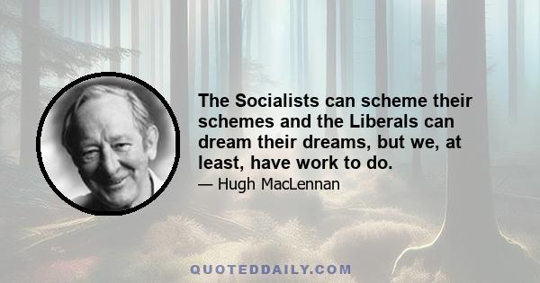 The Socialists can scheme their schemes and the Liberals can dream their dreams, but we, at least, have work to do.